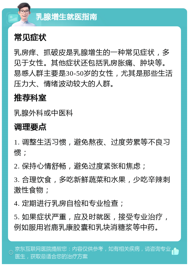 乳腺增生就医指南 常见症状 乳房痒、抓破皮是乳腺增生的一种常见症状，多见于女性。其他症状还包括乳房胀痛、肿块等。易感人群主要是30-50岁的女性，尤其是那些生活压力大、情绪波动较大的人群。 推荐科室 乳腺外科或中医科 调理要点 1. 调整生活习惯，避免熬夜、过度劳累等不良习惯； 2. 保持心情舒畅，避免过度紧张和焦虑； 3. 合理饮食，多吃新鲜蔬菜和水果，少吃辛辣刺激性食物； 4. 定期进行乳房自检和专业检查； 5. 如果症状严重，应及时就医，接受专业治疗，例如服用岩鹿乳康胶囊和乳块消糖浆等中药。