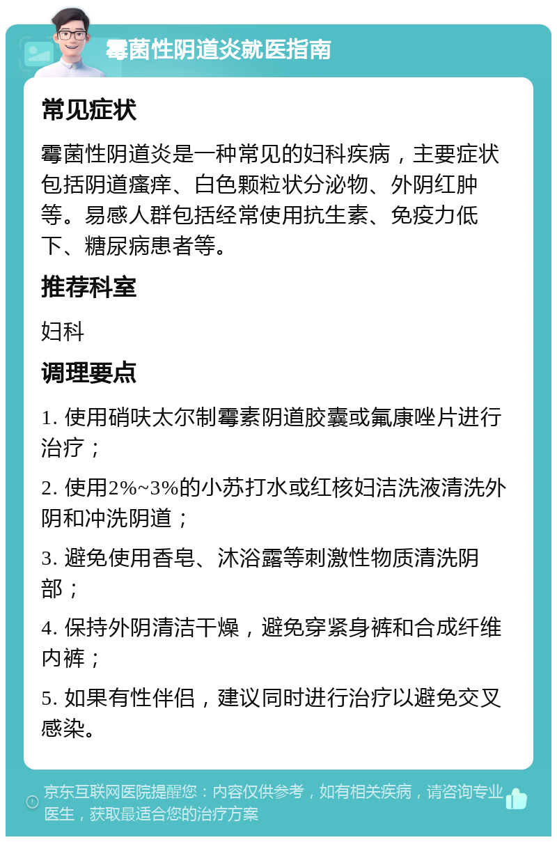 霉菌性阴道炎就医指南 常见症状 霉菌性阴道炎是一种常见的妇科疾病，主要症状包括阴道瘙痒、白色颗粒状分泌物、外阴红肿等。易感人群包括经常使用抗生素、免疫力低下、糖尿病患者等。 推荐科室 妇科 调理要点 1. 使用硝呋太尔制霉素阴道胶囊或氟康唑片进行治疗； 2. 使用2%~3%的小苏打水或红核妇洁洗液清洗外阴和冲洗阴道； 3. 避免使用香皂、沐浴露等刺激性物质清洗阴部； 4. 保持外阴清洁干燥，避免穿紧身裤和合成纤维内裤； 5. 如果有性伴侣，建议同时进行治疗以避免交叉感染。