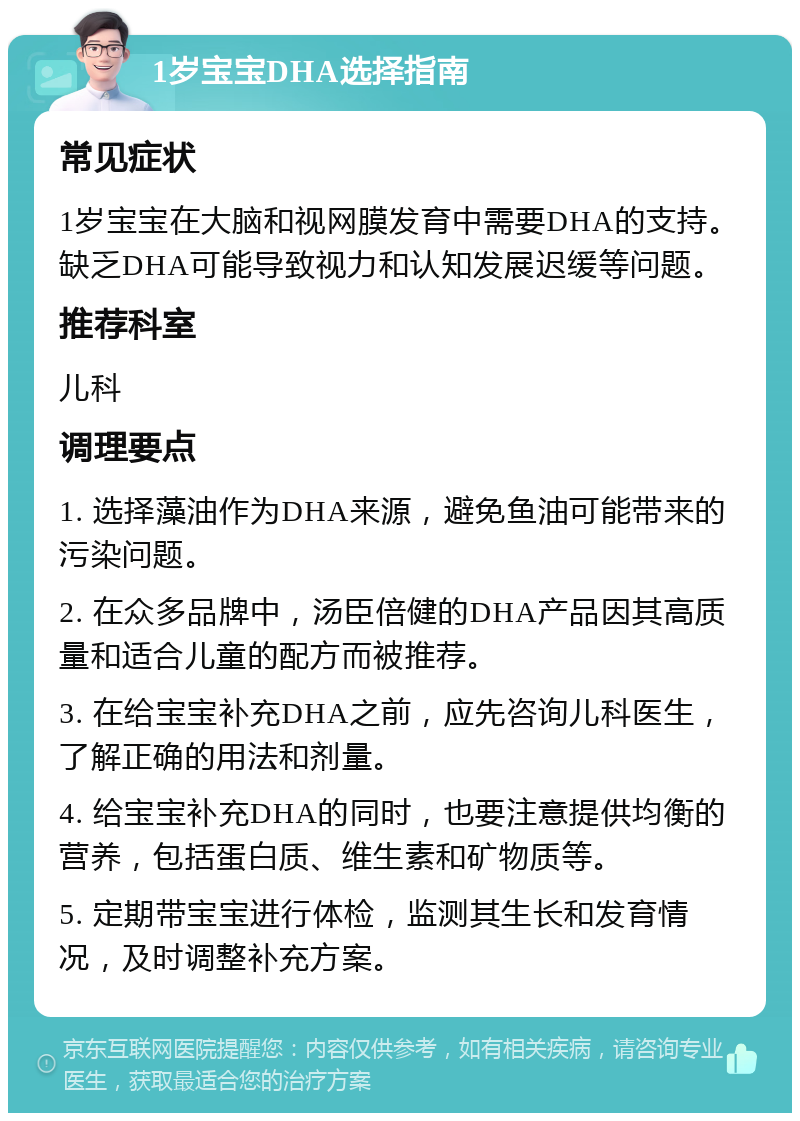 1岁宝宝DHA选择指南 常见症状 1岁宝宝在大脑和视网膜发育中需要DHA的支持。缺乏DHA可能导致视力和认知发展迟缓等问题。 推荐科室 儿科 调理要点 1. 选择藻油作为DHA来源，避免鱼油可能带来的污染问题。 2. 在众多品牌中，汤臣倍健的DHA产品因其高质量和适合儿童的配方而被推荐。 3. 在给宝宝补充DHA之前，应先咨询儿科医生，了解正确的用法和剂量。 4. 给宝宝补充DHA的同时，也要注意提供均衡的营养，包括蛋白质、维生素和矿物质等。 5. 定期带宝宝进行体检，监测其生长和发育情况，及时调整补充方案。