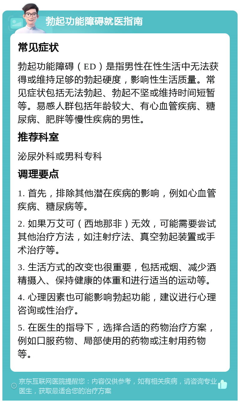 勃起功能障碍就医指南 常见症状 勃起功能障碍（ED）是指男性在性生活中无法获得或维持足够的勃起硬度，影响性生活质量。常见症状包括无法勃起、勃起不坚或维持时间短暂等。易感人群包括年龄较大、有心血管疾病、糖尿病、肥胖等慢性疾病的男性。 推荐科室 泌尿外科或男科专科 调理要点 1. 首先，排除其他潜在疾病的影响，例如心血管疾病、糖尿病等。 2. 如果万艾可（西地那非）无效，可能需要尝试其他治疗方法，如注射疗法、真空勃起装置或手术治疗等。 3. 生活方式的改变也很重要，包括戒烟、减少酒精摄入、保持健康的体重和进行适当的运动等。 4. 心理因素也可能影响勃起功能，建议进行心理咨询或性治疗。 5. 在医生的指导下，选择合适的药物治疗方案，例如口服药物、局部使用的药物或注射用药物等。