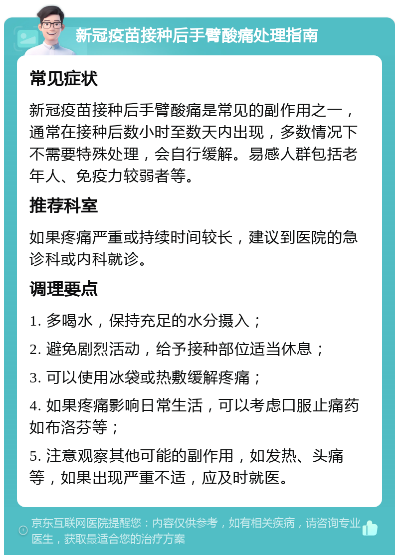 新冠疫苗接种后手臂酸痛处理指南 常见症状 新冠疫苗接种后手臂酸痛是常见的副作用之一，通常在接种后数小时至数天内出现，多数情况下不需要特殊处理，会自行缓解。易感人群包括老年人、免疫力较弱者等。 推荐科室 如果疼痛严重或持续时间较长，建议到医院的急诊科或内科就诊。 调理要点 1. 多喝水，保持充足的水分摄入； 2. 避免剧烈活动，给予接种部位适当休息； 3. 可以使用冰袋或热敷缓解疼痛； 4. 如果疼痛影响日常生活，可以考虑口服止痛药如布洛芬等； 5. 注意观察其他可能的副作用，如发热、头痛等，如果出现严重不适，应及时就医。