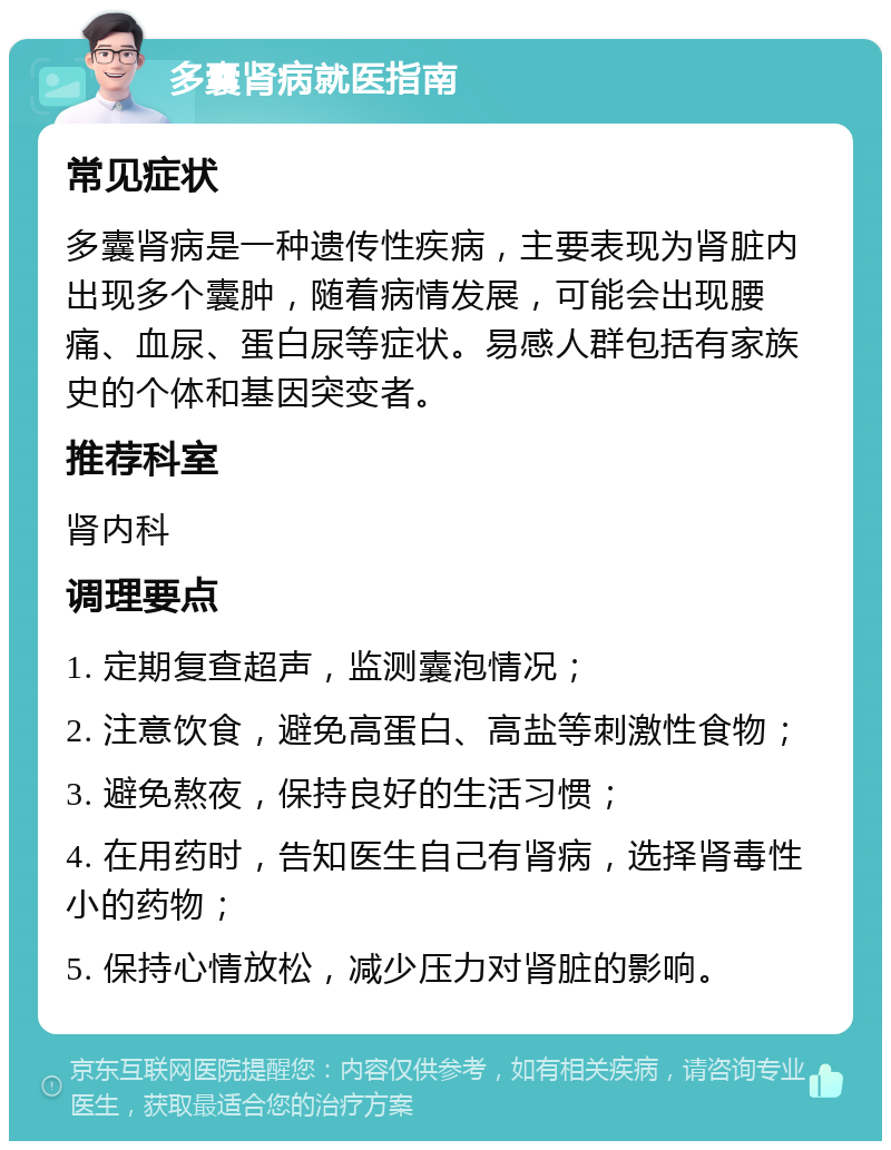 多囊肾病就医指南 常见症状 多囊肾病是一种遗传性疾病，主要表现为肾脏内出现多个囊肿，随着病情发展，可能会出现腰痛、血尿、蛋白尿等症状。易感人群包括有家族史的个体和基因突变者。 推荐科室 肾内科 调理要点 1. 定期复查超声，监测囊泡情况； 2. 注意饮食，避免高蛋白、高盐等刺激性食物； 3. 避免熬夜，保持良好的生活习惯； 4. 在用药时，告知医生自己有肾病，选择肾毒性小的药物； 5. 保持心情放松，减少压力对肾脏的影响。