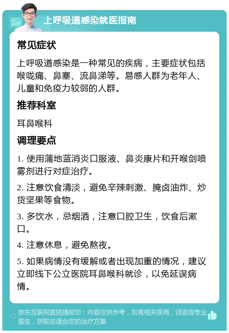 上呼吸道感染就医指南 常见症状 上呼吸道感染是一种常见的疾病，主要症状包括喉咙痛、鼻塞、流鼻涕等。易感人群为老年人、儿童和免疫力较弱的人群。 推荐科室 耳鼻喉科 调理要点 1. 使用蒲地蓝消炎口服液、鼻炎康片和开喉剑喷雾剂进行对症治疗。 2. 注意饮食清淡，避免辛辣刺激、腌卤油炸、炒货坚果等食物。 3. 多饮水，忌烟酒，注意口腔卫生，饮食后漱口。 4. 注意休息，避免熬夜。 5. 如果病情没有缓解或者出现加重的情况，建议立即线下公立医院耳鼻喉科就诊，以免延误病情。