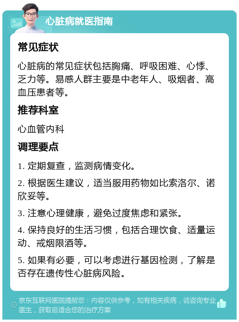 心脏病就医指南 常见症状 心脏病的常见症状包括胸痛、呼吸困难、心悸、乏力等。易感人群主要是中老年人、吸烟者、高血压患者等。 推荐科室 心血管内科 调理要点 1. 定期复查，监测病情变化。 2. 根据医生建议，适当服用药物如比索洛尔、诺欣妥等。 3. 注意心理健康，避免过度焦虑和紧张。 4. 保持良好的生活习惯，包括合理饮食、适量运动、戒烟限酒等。 5. 如果有必要，可以考虑进行基因检测，了解是否存在遗传性心脏病风险。