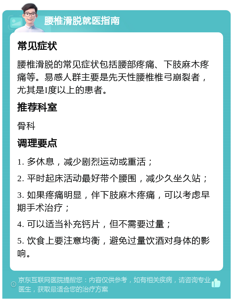 腰椎滑脱就医指南 常见症状 腰椎滑脱的常见症状包括腰部疼痛、下肢麻木疼痛等。易感人群主要是先天性腰椎椎弓崩裂者，尤其是I度以上的患者。 推荐科室 骨科 调理要点 1. 多休息，减少剧烈运动或重活； 2. 平时起床活动最好带个腰围，减少久坐久站； 3. 如果疼痛明显，伴下肢麻木疼痛，可以考虑早期手术治疗； 4. 可以适当补充钙片，但不需要过量； 5. 饮食上要注意均衡，避免过量饮酒对身体的影响。