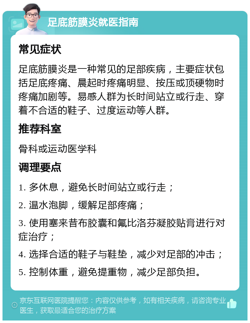 足底筋膜炎就医指南 常见症状 足底筋膜炎是一种常见的足部疾病，主要症状包括足底疼痛、晨起时疼痛明显、按压或顶硬物时疼痛加剧等。易感人群为长时间站立或行走、穿着不合适的鞋子、过度运动等人群。 推荐科室 骨科或运动医学科 调理要点 1. 多休息，避免长时间站立或行走； 2. 温水泡脚，缓解足部疼痛； 3. 使用塞来昔布胶囊和氟比洛芬凝胶贴膏进行对症治疗； 4. 选择合适的鞋子与鞋垫，减少对足部的冲击； 5. 控制体重，避免提重物，减少足部负担。