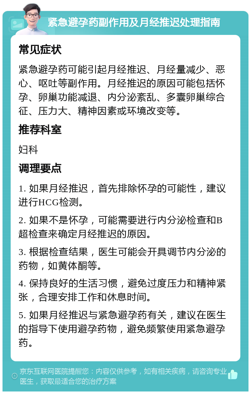 紧急避孕药副作用及月经推迟处理指南 常见症状 紧急避孕药可能引起月经推迟、月经量减少、恶心、呕吐等副作用。月经推迟的原因可能包括怀孕、卵巢功能减退、内分泌紊乱、多囊卵巢综合征、压力大、精神因素或环境改变等。 推荐科室 妇科 调理要点 1. 如果月经推迟，首先排除怀孕的可能性，建议进行HCG检测。 2. 如果不是怀孕，可能需要进行内分泌检查和B超检查来确定月经推迟的原因。 3. 根据检查结果，医生可能会开具调节内分泌的药物，如黄体酮等。 4. 保持良好的生活习惯，避免过度压力和精神紧张，合理安排工作和休息时间。 5. 如果月经推迟与紧急避孕药有关，建议在医生的指导下使用避孕药物，避免频繁使用紧急避孕药。