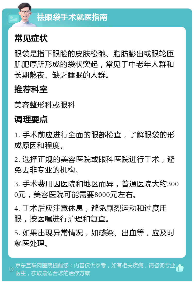 祛眼袋手术就医指南 常见症状 眼袋是指下眼睑的皮肤松弛、脂肪膨出或眼轮匝肌肥厚所形成的袋状突起，常见于中老年人群和长期熬夜、缺乏睡眠的人群。 推荐科室 美容整形科或眼科 调理要点 1. 手术前应进行全面的眼部检查，了解眼袋的形成原因和程度。 2. 选择正规的美容医院或眼科医院进行手术，避免去非专业的机构。 3. 手术费用因医院和地区而异，普通医院大约3000元，美容医院可能需要8000元左右。 4. 手术后应注意休息，避免剧烈运动和过度用眼，按医嘱进行护理和复查。 5. 如果出现异常情况，如感染、出血等，应及时就医处理。