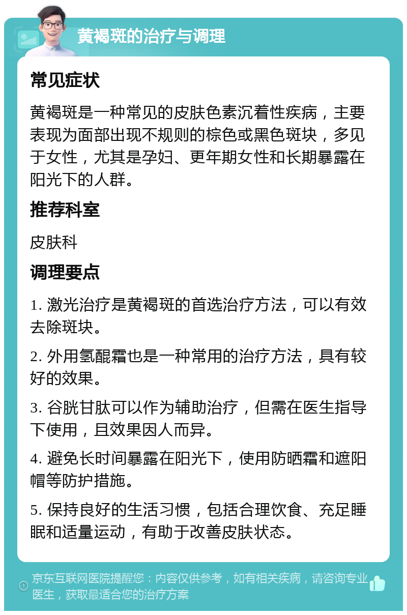 黄褐斑的治疗与调理 常见症状 黄褐斑是一种常见的皮肤色素沉着性疾病，主要表现为面部出现不规则的棕色或黑色斑块，多见于女性，尤其是孕妇、更年期女性和长期暴露在阳光下的人群。 推荐科室 皮肤科 调理要点 1. 激光治疗是黄褐斑的首选治疗方法，可以有效去除斑块。 2. 外用氢醌霜也是一种常用的治疗方法，具有较好的效果。 3. 谷胱甘肽可以作为辅助治疗，但需在医生指导下使用，且效果因人而异。 4. 避免长时间暴露在阳光下，使用防晒霜和遮阳帽等防护措施。 5. 保持良好的生活习惯，包括合理饮食、充足睡眠和适量运动，有助于改善皮肤状态。