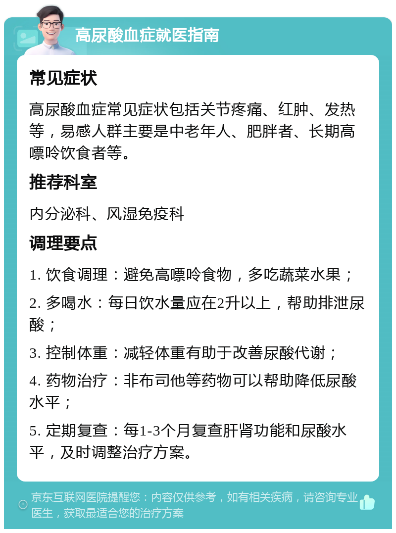 高尿酸血症就医指南 常见症状 高尿酸血症常见症状包括关节疼痛、红肿、发热等，易感人群主要是中老年人、肥胖者、长期高嘌呤饮食者等。 推荐科室 内分泌科、风湿免疫科 调理要点 1. 饮食调理：避免高嘌呤食物，多吃蔬菜水果； 2. 多喝水：每日饮水量应在2升以上，帮助排泄尿酸； 3. 控制体重：减轻体重有助于改善尿酸代谢； 4. 药物治疗：非布司他等药物可以帮助降低尿酸水平； 5. 定期复查：每1-3个月复查肝肾功能和尿酸水平，及时调整治疗方案。