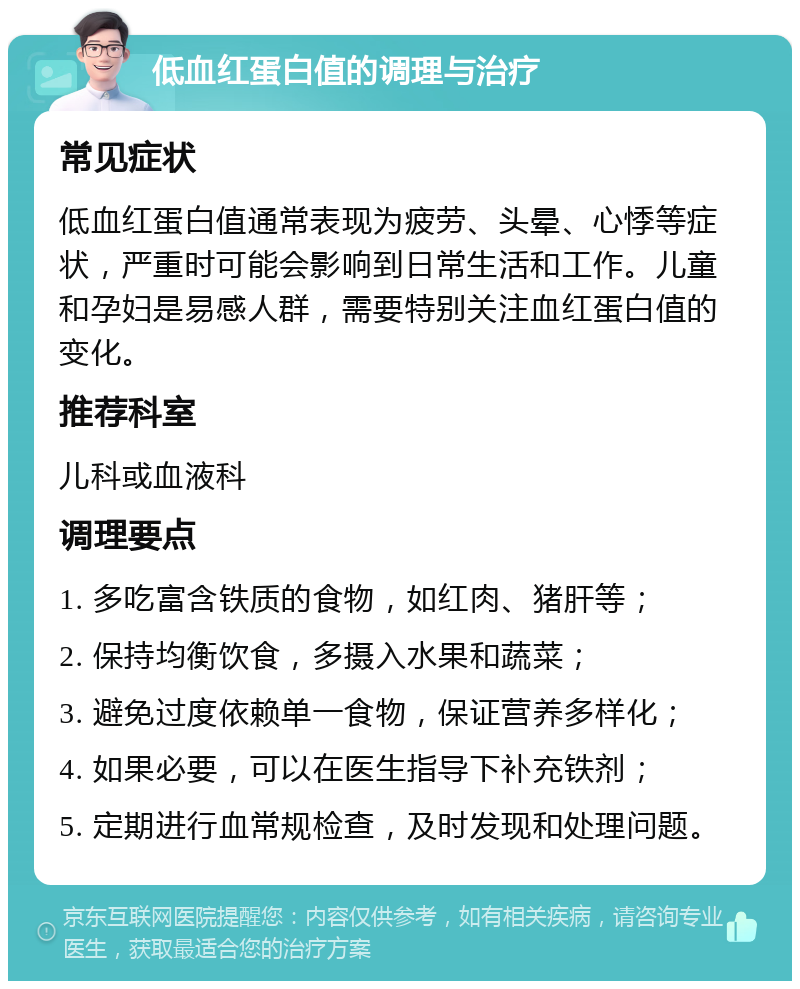 低血红蛋白值的调理与治疗 常见症状 低血红蛋白值通常表现为疲劳、头晕、心悸等症状，严重时可能会影响到日常生活和工作。儿童和孕妇是易感人群，需要特别关注血红蛋白值的变化。 推荐科室 儿科或血液科 调理要点 1. 多吃富含铁质的食物，如红肉、猪肝等； 2. 保持均衡饮食，多摄入水果和蔬菜； 3. 避免过度依赖单一食物，保证营养多样化； 4. 如果必要，可以在医生指导下补充铁剂； 5. 定期进行血常规检查，及时发现和处理问题。