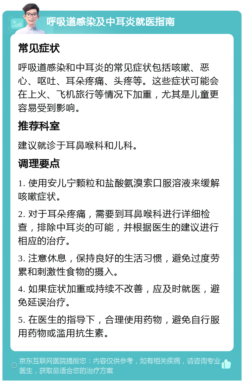 呼吸道感染及中耳炎就医指南 常见症状 呼吸道感染和中耳炎的常见症状包括咳嗽、恶心、呕吐、耳朵疼痛、头疼等。这些症状可能会在上火、飞机旅行等情况下加重，尤其是儿童更容易受到影响。 推荐科室 建议就诊于耳鼻喉科和儿科。 调理要点 1. 使用安儿宁颗粒和盐酸氨溴索口服溶液来缓解咳嗽症状。 2. 对于耳朵疼痛，需要到耳鼻喉科进行详细检查，排除中耳炎的可能，并根据医生的建议进行相应的治疗。 3. 注意休息，保持良好的生活习惯，避免过度劳累和刺激性食物的摄入。 4. 如果症状加重或持续不改善，应及时就医，避免延误治疗。 5. 在医生的指导下，合理使用药物，避免自行服用药物或滥用抗生素。