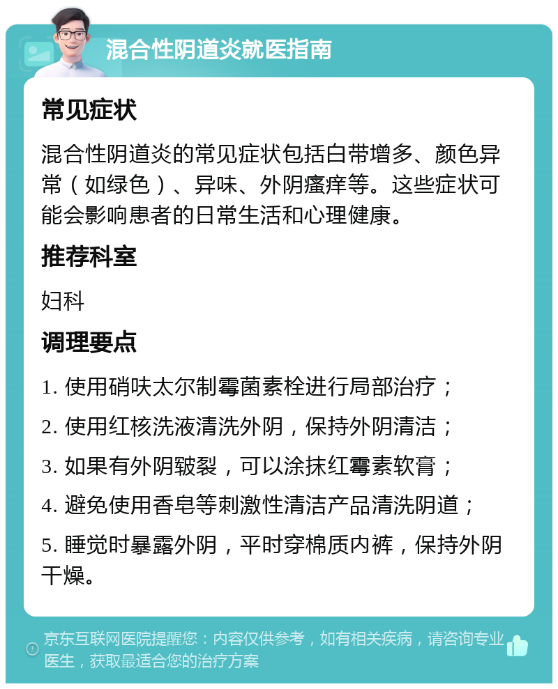 混合性阴道炎就医指南 常见症状 混合性阴道炎的常见症状包括白带增多、颜色异常（如绿色）、异味、外阴瘙痒等。这些症状可能会影响患者的日常生活和心理健康。 推荐科室 妇科 调理要点 1. 使用硝呋太尔制霉菌素栓进行局部治疗； 2. 使用红核洗液清洗外阴，保持外阴清洁； 3. 如果有外阴皲裂，可以涂抹红霉素软膏； 4. 避免使用香皂等刺激性清洁产品清洗阴道； 5. 睡觉时暴露外阴，平时穿棉质内裤，保持外阴干燥。