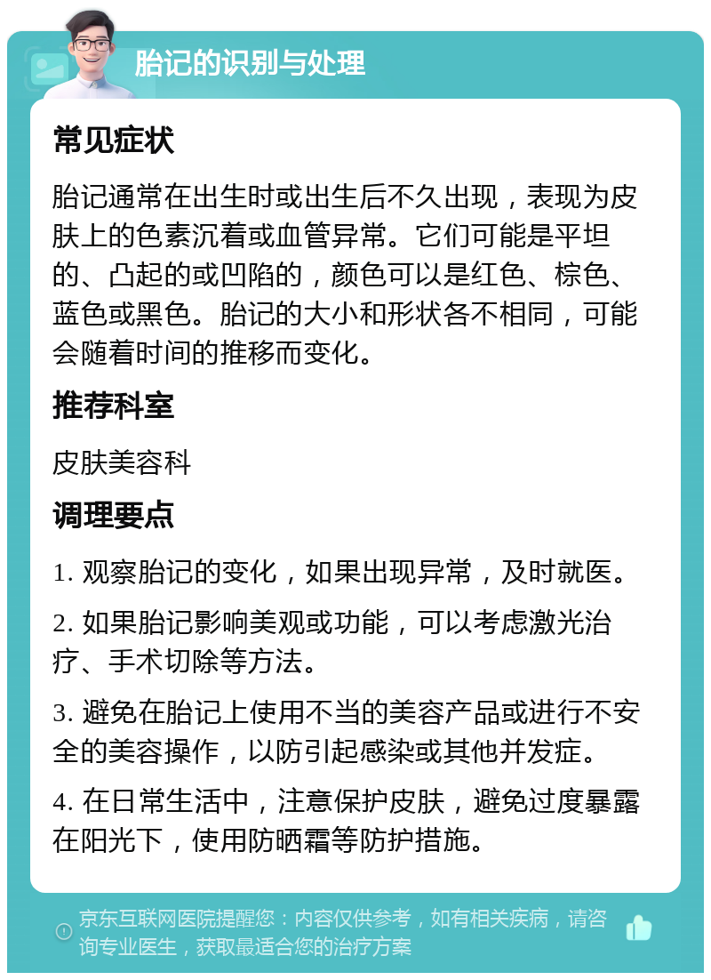 胎记的识别与处理 常见症状 胎记通常在出生时或出生后不久出现，表现为皮肤上的色素沉着或血管异常。它们可能是平坦的、凸起的或凹陷的，颜色可以是红色、棕色、蓝色或黑色。胎记的大小和形状各不相同，可能会随着时间的推移而变化。 推荐科室 皮肤美容科 调理要点 1. 观察胎记的变化，如果出现异常，及时就医。 2. 如果胎记影响美观或功能，可以考虑激光治疗、手术切除等方法。 3. 避免在胎记上使用不当的美容产品或进行不安全的美容操作，以防引起感染或其他并发症。 4. 在日常生活中，注意保护皮肤，避免过度暴露在阳光下，使用防晒霜等防护措施。