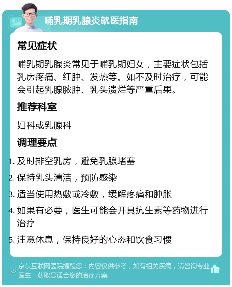 哺乳期乳腺炎就医指南 常见症状 哺乳期乳腺炎常见于哺乳期妇女，主要症状包括乳房疼痛、红肿、发热等。如不及时治疗，可能会引起乳腺脓肿、乳头溃烂等严重后果。 推荐科室 妇科或乳腺科 调理要点 及时排空乳房，避免乳腺堵塞 保持乳头清洁，预防感染 适当使用热敷或冷敷，缓解疼痛和肿胀 如果有必要，医生可能会开具抗生素等药物进行治疗 注意休息，保持良好的心态和饮食习惯