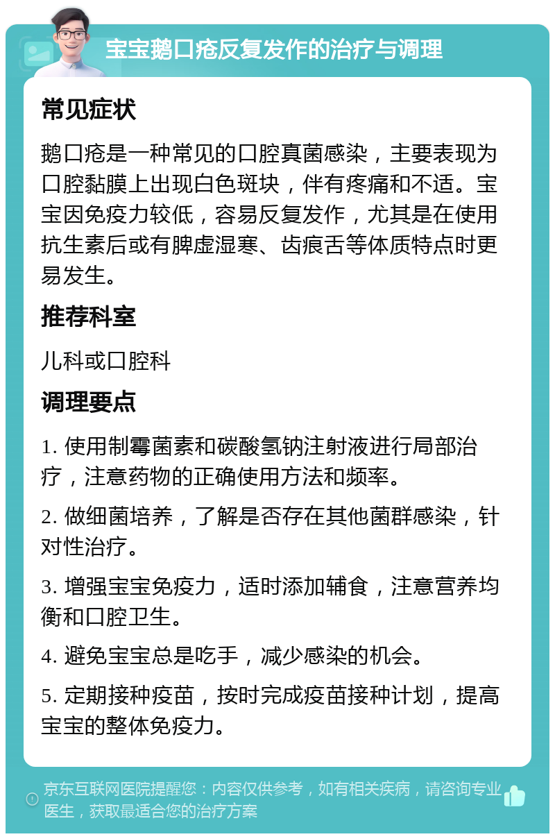 宝宝鹅口疮反复发作的治疗与调理 常见症状 鹅口疮是一种常见的口腔真菌感染，主要表现为口腔黏膜上出现白色斑块，伴有疼痛和不适。宝宝因免疫力较低，容易反复发作，尤其是在使用抗生素后或有脾虚湿寒、齿痕舌等体质特点时更易发生。 推荐科室 儿科或口腔科 调理要点 1. 使用制霉菌素和碳酸氢钠注射液进行局部治疗，注意药物的正确使用方法和频率。 2. 做细菌培养，了解是否存在其他菌群感染，针对性治疗。 3. 增强宝宝免疫力，适时添加辅食，注意营养均衡和口腔卫生。 4. 避免宝宝总是吃手，减少感染的机会。 5. 定期接种疫苗，按时完成疫苗接种计划，提高宝宝的整体免疫力。