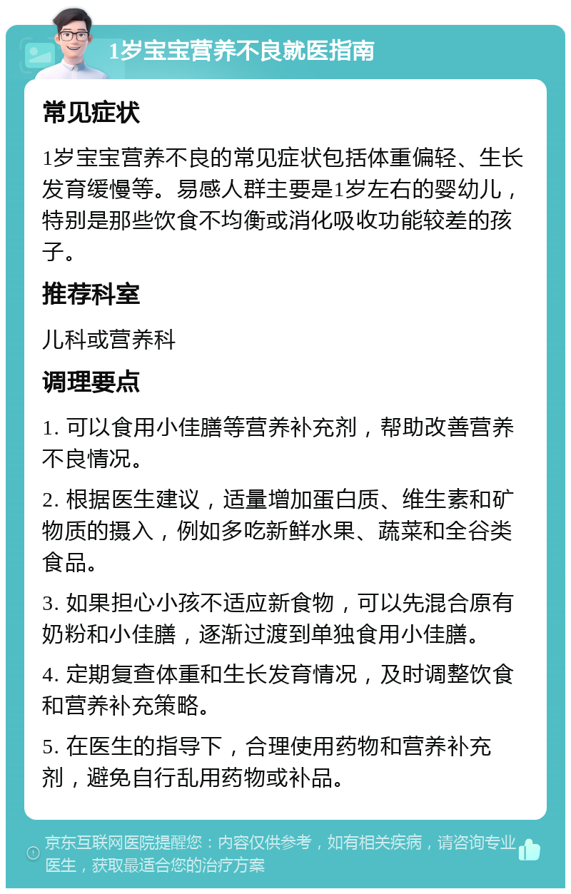 1岁宝宝营养不良就医指南 常见症状 1岁宝宝营养不良的常见症状包括体重偏轻、生长发育缓慢等。易感人群主要是1岁左右的婴幼儿，特别是那些饮食不均衡或消化吸收功能较差的孩子。 推荐科室 儿科或营养科 调理要点 1. 可以食用小佳膳等营养补充剂，帮助改善营养不良情况。 2. 根据医生建议，适量增加蛋白质、维生素和矿物质的摄入，例如多吃新鲜水果、蔬菜和全谷类食品。 3. 如果担心小孩不适应新食物，可以先混合原有奶粉和小佳膳，逐渐过渡到单独食用小佳膳。 4. 定期复查体重和生长发育情况，及时调整饮食和营养补充策略。 5. 在医生的指导下，合理使用药物和营养补充剂，避免自行乱用药物或补品。