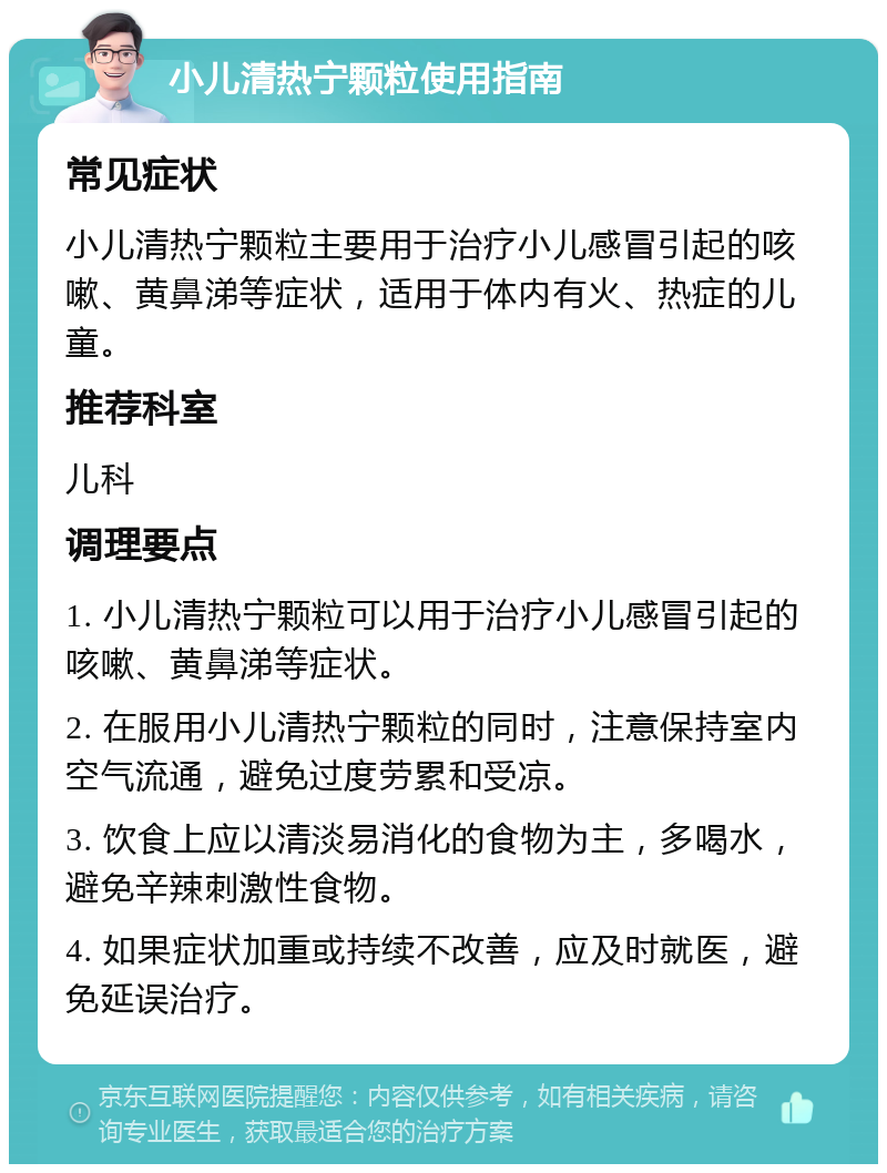 小儿清热宁颗粒使用指南 常见症状 小儿清热宁颗粒主要用于治疗小儿感冒引起的咳嗽、黄鼻涕等症状，适用于体内有火、热症的儿童。 推荐科室 儿科 调理要点 1. 小儿清热宁颗粒可以用于治疗小儿感冒引起的咳嗽、黄鼻涕等症状。 2. 在服用小儿清热宁颗粒的同时，注意保持室内空气流通，避免过度劳累和受凉。 3. 饮食上应以清淡易消化的食物为主，多喝水，避免辛辣刺激性食物。 4. 如果症状加重或持续不改善，应及时就医，避免延误治疗。