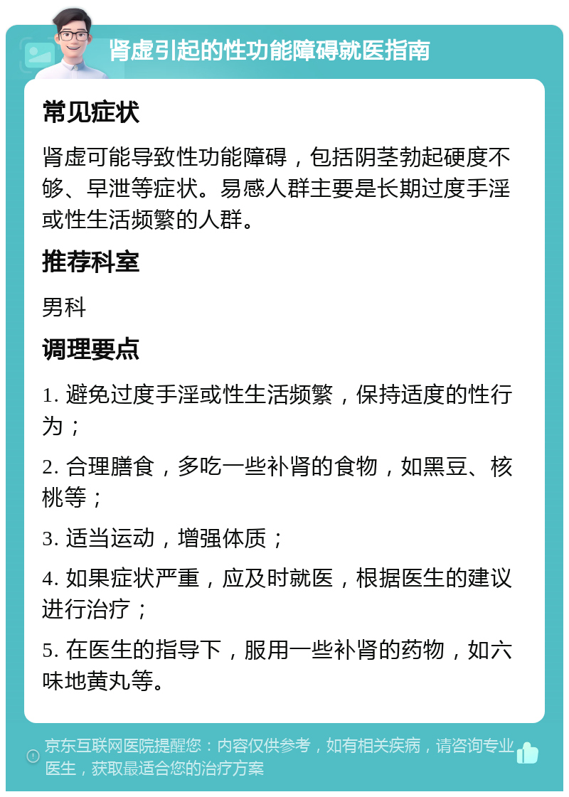 肾虚引起的性功能障碍就医指南 常见症状 肾虚可能导致性功能障碍，包括阴茎勃起硬度不够、早泄等症状。易感人群主要是长期过度手淫或性生活频繁的人群。 推荐科室 男科 调理要点 1. 避免过度手淫或性生活频繁，保持适度的性行为； 2. 合理膳食，多吃一些补肾的食物，如黑豆、核桃等； 3. 适当运动，增强体质； 4. 如果症状严重，应及时就医，根据医生的建议进行治疗； 5. 在医生的指导下，服用一些补肾的药物，如六味地黄丸等。