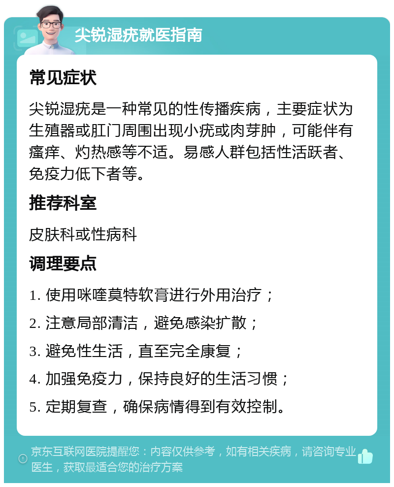 尖锐湿疣就医指南 常见症状 尖锐湿疣是一种常见的性传播疾病，主要症状为生殖器或肛门周围出现小疣或肉芽肿，可能伴有瘙痒、灼热感等不适。易感人群包括性活跃者、免疫力低下者等。 推荐科室 皮肤科或性病科 调理要点 1. 使用咪喹莫特软膏进行外用治疗； 2. 注意局部清洁，避免感染扩散； 3. 避免性生活，直至完全康复； 4. 加强免疫力，保持良好的生活习惯； 5. 定期复查，确保病情得到有效控制。