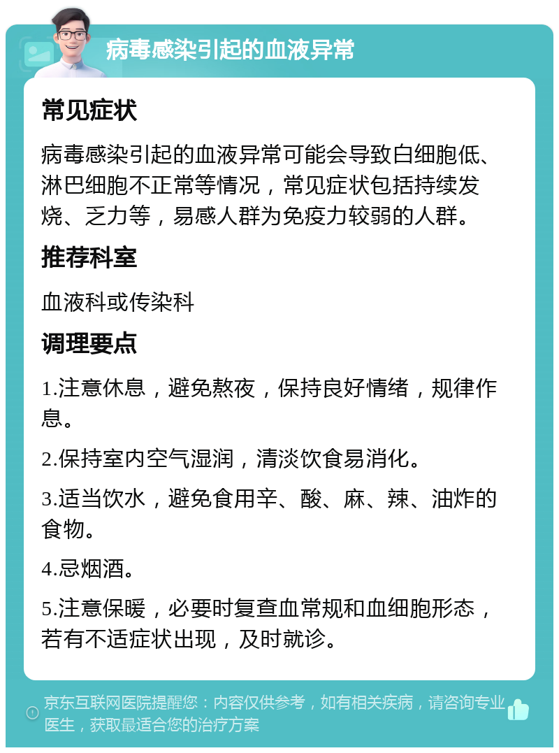 病毒感染引起的血液异常 常见症状 病毒感染引起的血液异常可能会导致白细胞低、淋巴细胞不正常等情况，常见症状包括持续发烧、乏力等，易感人群为免疫力较弱的人群。 推荐科室 血液科或传染科 调理要点 1.注意休息，避免熬夜，保持良好情绪，规律作息。 2.保持室内空气湿润，清淡饮食易消化。 3.适当饮水，避免食用辛、酸、麻、辣、油炸的食物。 4.忌烟酒。 5.注意保暖，必要时复查血常规和血细胞形态，若有不适症状出现，及时就诊。