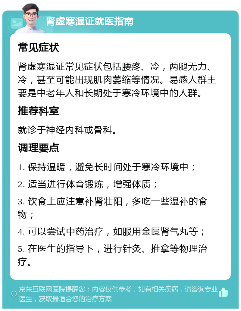 肾虚寒湿证就医指南 常见症状 肾虚寒湿证常见症状包括腰疼、冷，两腿无力、冷，甚至可能出现肌肉萎缩等情况。易感人群主要是中老年人和长期处于寒冷环境中的人群。 推荐科室 就诊于神经内科或骨科。 调理要点 1. 保持温暖，避免长时间处于寒冷环境中； 2. 适当进行体育锻炼，增强体质； 3. 饮食上应注意补肾壮阳，多吃一些温补的食物； 4. 可以尝试中药治疗，如服用金匮肾气丸等； 5. 在医生的指导下，进行针灸、推拿等物理治疗。