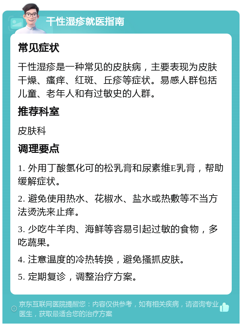 干性湿疹就医指南 常见症状 干性湿疹是一种常见的皮肤病，主要表现为皮肤干燥、瘙痒、红斑、丘疹等症状。易感人群包括儿童、老年人和有过敏史的人群。 推荐科室 皮肤科 调理要点 1. 外用丁酸氢化可的松乳膏和尿素维E乳膏，帮助缓解症状。 2. 避免使用热水、花椒水、盐水或热敷等不当方法烫洗来止痒。 3. 少吃牛羊肉、海鲜等容易引起过敏的食物，多吃蔬果。 4. 注意温度的冷热转换，避免搔抓皮肤。 5. 定期复诊，调整治疗方案。