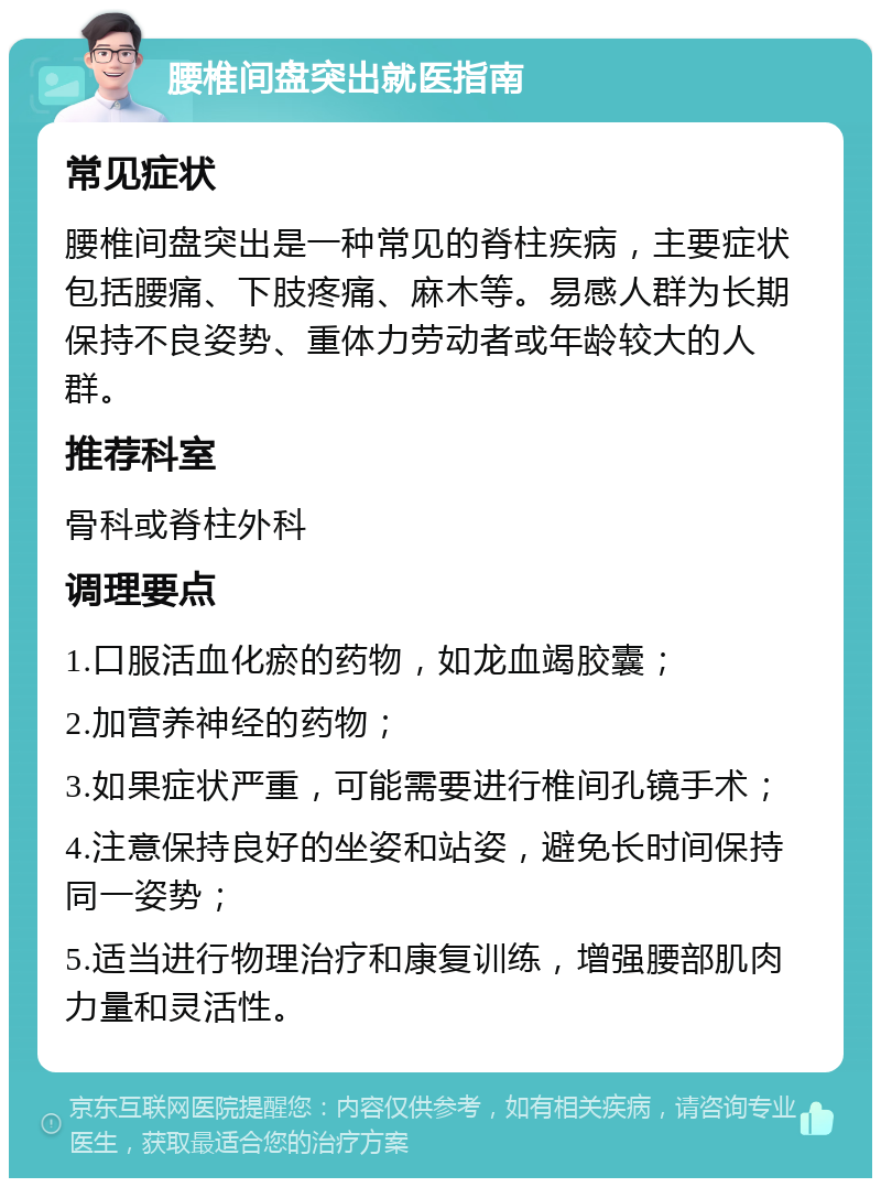 腰椎间盘突出就医指南 常见症状 腰椎间盘突出是一种常见的脊柱疾病，主要症状包括腰痛、下肢疼痛、麻木等。易感人群为长期保持不良姿势、重体力劳动者或年龄较大的人群。 推荐科室 骨科或脊柱外科 调理要点 1.口服活血化瘀的药物，如龙血竭胶囊； 2.加营养神经的药物； 3.如果症状严重，可能需要进行椎间孔镜手术； 4.注意保持良好的坐姿和站姿，避免长时间保持同一姿势； 5.适当进行物理治疗和康复训练，增强腰部肌肉力量和灵活性。