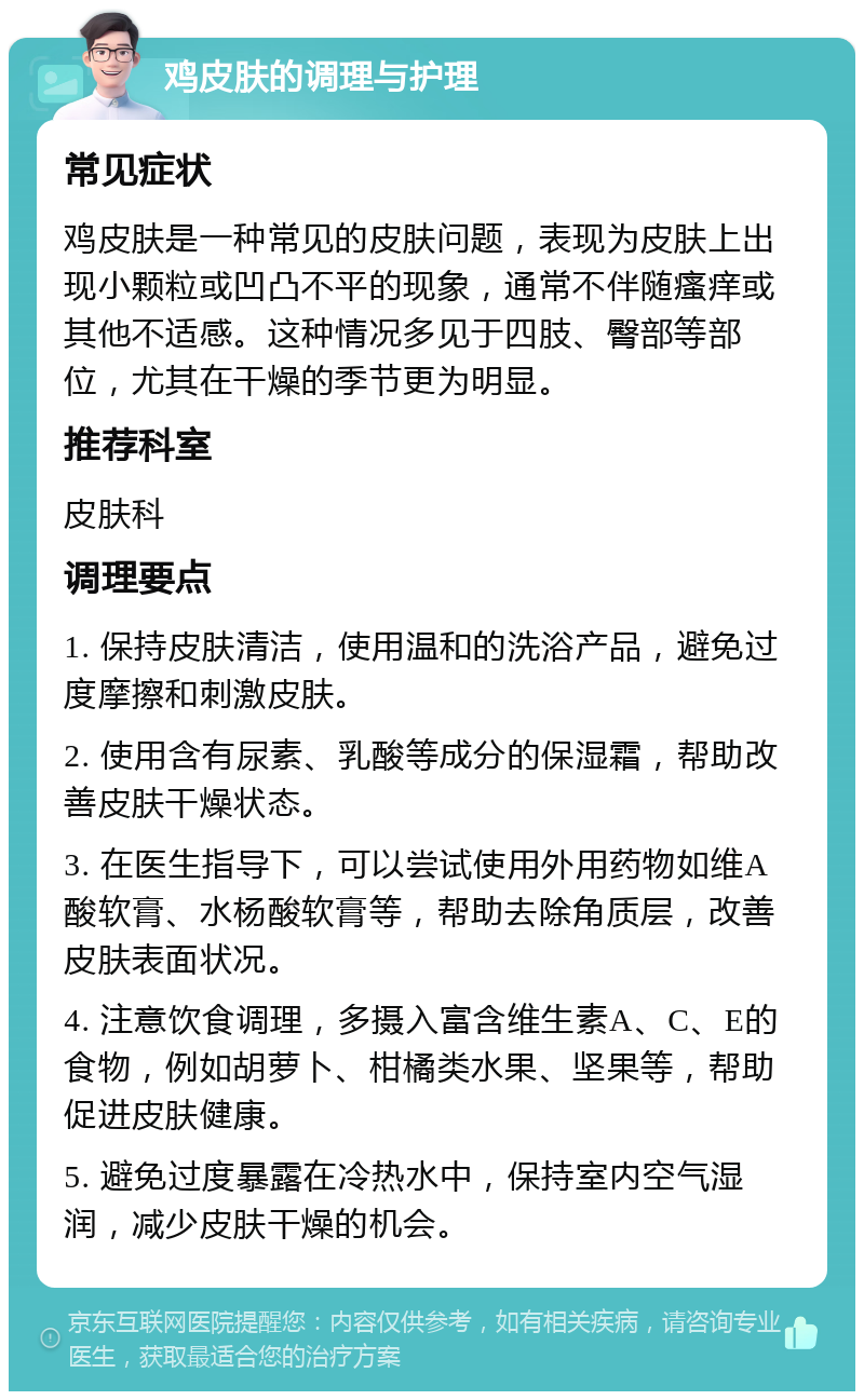 鸡皮肤的调理与护理 常见症状 鸡皮肤是一种常见的皮肤问题，表现为皮肤上出现小颗粒或凹凸不平的现象，通常不伴随瘙痒或其他不适感。这种情况多见于四肢、臀部等部位，尤其在干燥的季节更为明显。 推荐科室 皮肤科 调理要点 1. 保持皮肤清洁，使用温和的洗浴产品，避免过度摩擦和刺激皮肤。 2. 使用含有尿素、乳酸等成分的保湿霜，帮助改善皮肤干燥状态。 3. 在医生指导下，可以尝试使用外用药物如维A酸软膏、水杨酸软膏等，帮助去除角质层，改善皮肤表面状况。 4. 注意饮食调理，多摄入富含维生素A、C、E的食物，例如胡萝卜、柑橘类水果、坚果等，帮助促进皮肤健康。 5. 避免过度暴露在冷热水中，保持室内空气湿润，减少皮肤干燥的机会。