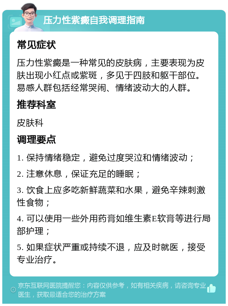 压力性紫癜自我调理指南 常见症状 压力性紫癜是一种常见的皮肤病，主要表现为皮肤出现小红点或紫斑，多见于四肢和躯干部位。易感人群包括经常哭闹、情绪波动大的人群。 推荐科室 皮肤科 调理要点 1. 保持情绪稳定，避免过度哭泣和情绪波动； 2. 注意休息，保证充足的睡眠； 3. 饮食上应多吃新鲜蔬菜和水果，避免辛辣刺激性食物； 4. 可以使用一些外用药膏如维生素E软膏等进行局部护理； 5. 如果症状严重或持续不退，应及时就医，接受专业治疗。