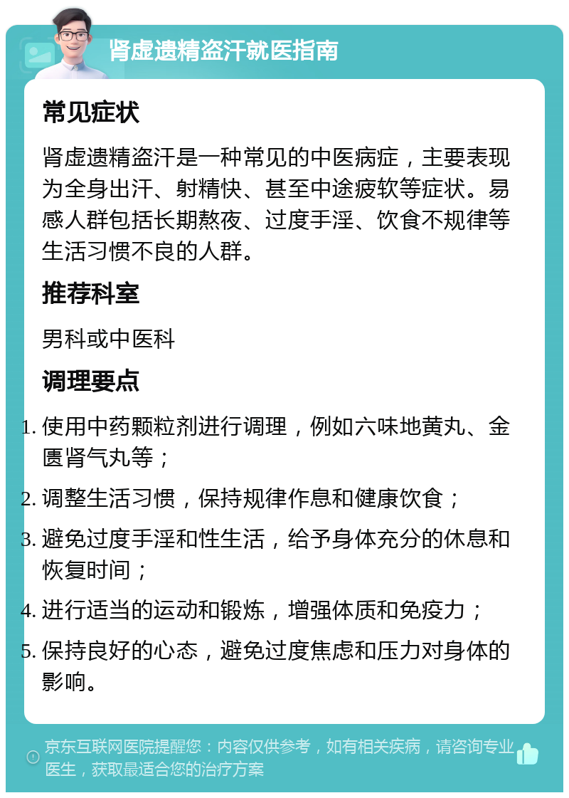 肾虚遗精盗汗就医指南 常见症状 肾虚遗精盗汗是一种常见的中医病症，主要表现为全身出汗、射精快、甚至中途疲软等症状。易感人群包括长期熬夜、过度手淫、饮食不规律等生活习惯不良的人群。 推荐科室 男科或中医科 调理要点 使用中药颗粒剂进行调理，例如六味地黄丸、金匮肾气丸等； 调整生活习惯，保持规律作息和健康饮食； 避免过度手淫和性生活，给予身体充分的休息和恢复时间； 进行适当的运动和锻炼，增强体质和免疫力； 保持良好的心态，避免过度焦虑和压力对身体的影响。