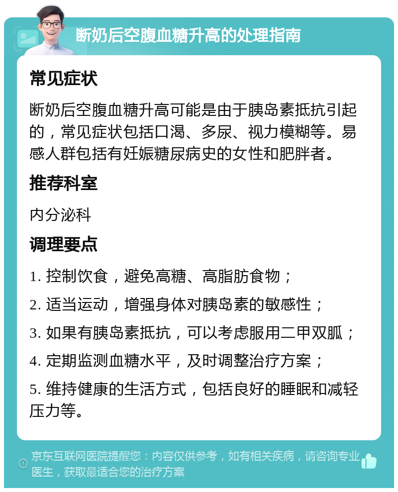 断奶后空腹血糖升高的处理指南 常见症状 断奶后空腹血糖升高可能是由于胰岛素抵抗引起的，常见症状包括口渴、多尿、视力模糊等。易感人群包括有妊娠糖尿病史的女性和肥胖者。 推荐科室 内分泌科 调理要点 1. 控制饮食，避免高糖、高脂肪食物； 2. 适当运动，增强身体对胰岛素的敏感性； 3. 如果有胰岛素抵抗，可以考虑服用二甲双胍； 4. 定期监测血糖水平，及时调整治疗方案； 5. 维持健康的生活方式，包括良好的睡眠和减轻压力等。