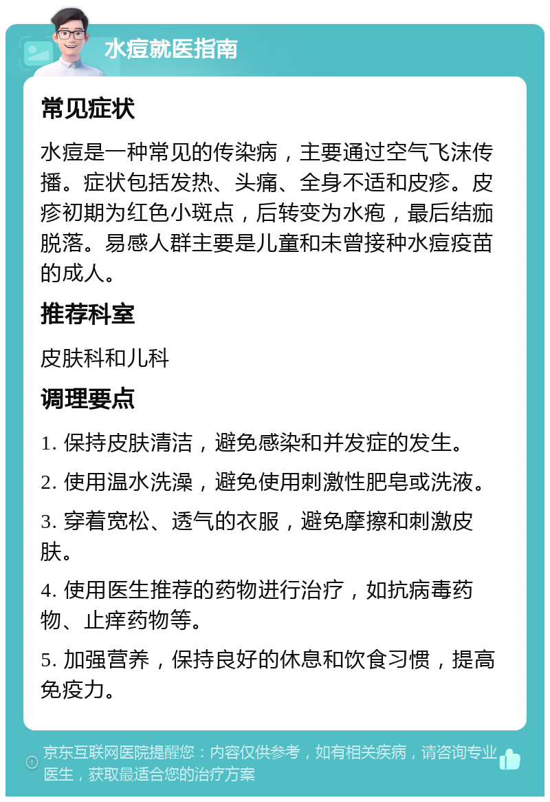 水痘就医指南 常见症状 水痘是一种常见的传染病，主要通过空气飞沫传播。症状包括发热、头痛、全身不适和皮疹。皮疹初期为红色小斑点，后转变为水疱，最后结痂脱落。易感人群主要是儿童和未曾接种水痘疫苗的成人。 推荐科室 皮肤科和儿科 调理要点 1. 保持皮肤清洁，避免感染和并发症的发生。 2. 使用温水洗澡，避免使用刺激性肥皂或洗液。 3. 穿着宽松、透气的衣服，避免摩擦和刺激皮肤。 4. 使用医生推荐的药物进行治疗，如抗病毒药物、止痒药物等。 5. 加强营养，保持良好的休息和饮食习惯，提高免疫力。