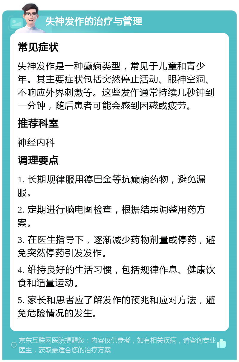 失神发作的治疗与管理 常见症状 失神发作是一种癫痫类型，常见于儿童和青少年。其主要症状包括突然停止活动、眼神空洞、不响应外界刺激等。这些发作通常持续几秒钟到一分钟，随后患者可能会感到困惑或疲劳。 推荐科室 神经内科 调理要点 1. 长期规律服用德巴金等抗癫痫药物，避免漏服。 2. 定期进行脑电图检查，根据结果调整用药方案。 3. 在医生指导下，逐渐减少药物剂量或停药，避免突然停药引发发作。 4. 维持良好的生活习惯，包括规律作息、健康饮食和适量运动。 5. 家长和患者应了解发作的预兆和应对方法，避免危险情况的发生。