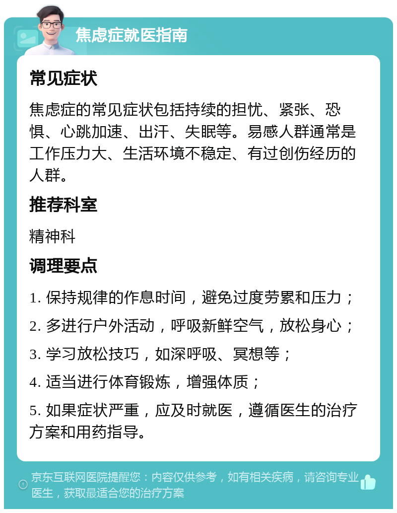 焦虑症就医指南 常见症状 焦虑症的常见症状包括持续的担忧、紧张、恐惧、心跳加速、出汗、失眠等。易感人群通常是工作压力大、生活环境不稳定、有过创伤经历的人群。 推荐科室 精神科 调理要点 1. 保持规律的作息时间，避免过度劳累和压力； 2. 多进行户外活动，呼吸新鲜空气，放松身心； 3. 学习放松技巧，如深呼吸、冥想等； 4. 适当进行体育锻炼，增强体质； 5. 如果症状严重，应及时就医，遵循医生的治疗方案和用药指导。