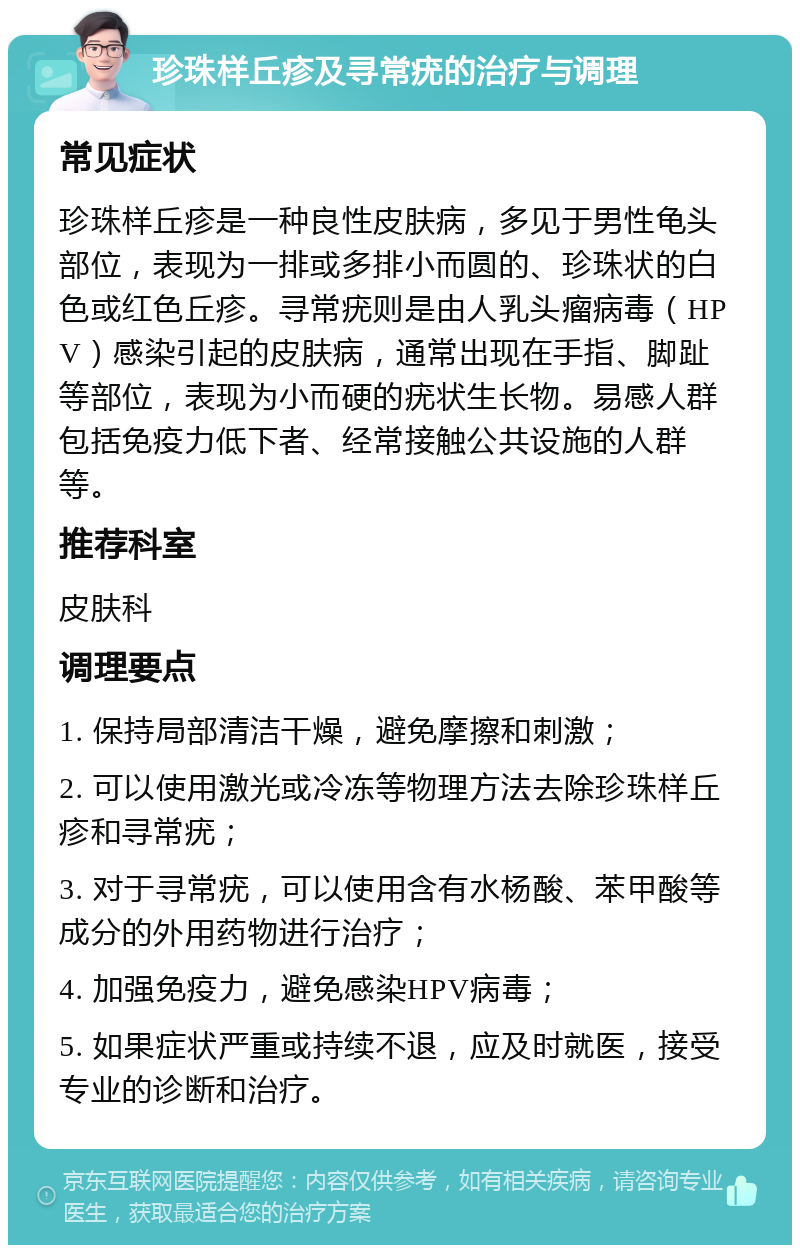 珍珠样丘疹及寻常疣的治疗与调理 常见症状 珍珠样丘疹是一种良性皮肤病，多见于男性龟头部位，表现为一排或多排小而圆的、珍珠状的白色或红色丘疹。寻常疣则是由人乳头瘤病毒（HPV）感染引起的皮肤病，通常出现在手指、脚趾等部位，表现为小而硬的疣状生长物。易感人群包括免疫力低下者、经常接触公共设施的人群等。 推荐科室 皮肤科 调理要点 1. 保持局部清洁干燥，避免摩擦和刺激； 2. 可以使用激光或冷冻等物理方法去除珍珠样丘疹和寻常疣； 3. 对于寻常疣，可以使用含有水杨酸、苯甲酸等成分的外用药物进行治疗； 4. 加强免疫力，避免感染HPV病毒； 5. 如果症状严重或持续不退，应及时就医，接受专业的诊断和治疗。