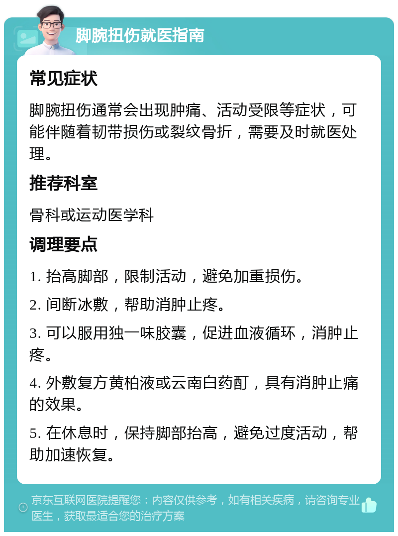 脚腕扭伤就医指南 常见症状 脚腕扭伤通常会出现肿痛、活动受限等症状，可能伴随着韧带损伤或裂纹骨折，需要及时就医处理。 推荐科室 骨科或运动医学科 调理要点 1. 抬高脚部，限制活动，避免加重损伤。 2. 间断冰敷，帮助消肿止疼。 3. 可以服用独一味胶囊，促进血液循环，消肿止疼。 4. 外敷复方黄柏液或云南白药酊，具有消肿止痛的效果。 5. 在休息时，保持脚部抬高，避免过度活动，帮助加速恢复。