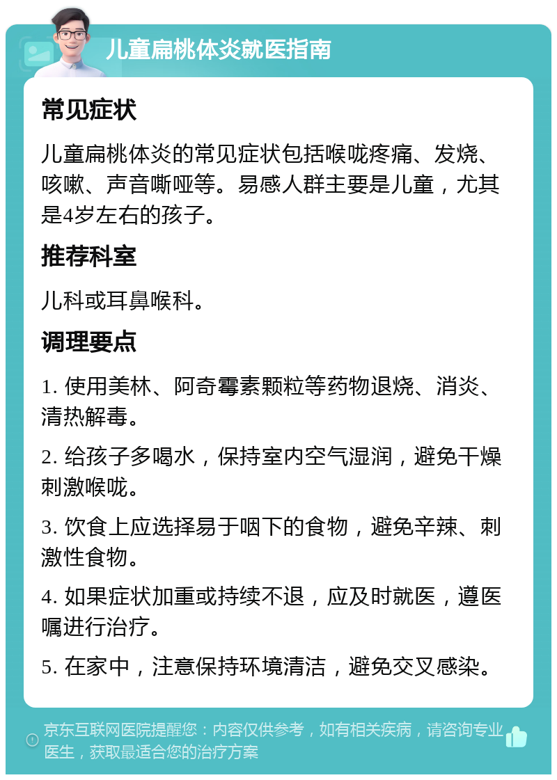 儿童扁桃体炎就医指南 常见症状 儿童扁桃体炎的常见症状包括喉咙疼痛、发烧、咳嗽、声音嘶哑等。易感人群主要是儿童，尤其是4岁左右的孩子。 推荐科室 儿科或耳鼻喉科。 调理要点 1. 使用美林、阿奇霉素颗粒等药物退烧、消炎、清热解毒。 2. 给孩子多喝水，保持室内空气湿润，避免干燥刺激喉咙。 3. 饮食上应选择易于咽下的食物，避免辛辣、刺激性食物。 4. 如果症状加重或持续不退，应及时就医，遵医嘱进行治疗。 5. 在家中，注意保持环境清洁，避免交叉感染。