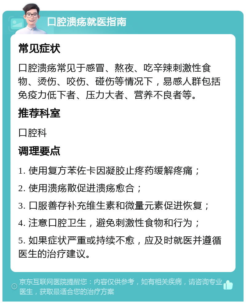 口腔溃疡就医指南 常见症状 口腔溃疡常见于感冒、熬夜、吃辛辣刺激性食物、烫伤、咬伤、碰伤等情况下，易感人群包括免疫力低下者、压力大者、营养不良者等。 推荐科室 口腔科 调理要点 1. 使用复方苯佐卡因凝胶止疼药缓解疼痛； 2. 使用溃疡散促进溃疡愈合； 3. 口服善存补充维生素和微量元素促进恢复； 4. 注意口腔卫生，避免刺激性食物和行为； 5. 如果症状严重或持续不愈，应及时就医并遵循医生的治疗建议。