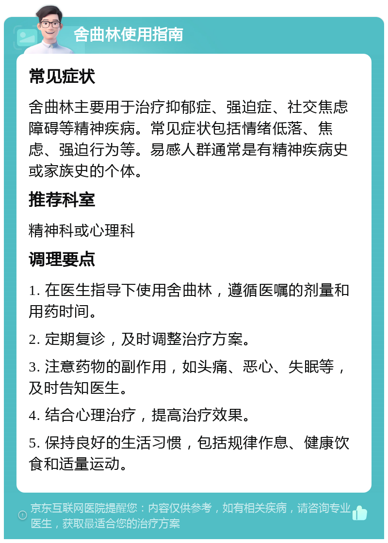 舍曲林使用指南 常见症状 舍曲林主要用于治疗抑郁症、强迫症、社交焦虑障碍等精神疾病。常见症状包括情绪低落、焦虑、强迫行为等。易感人群通常是有精神疾病史或家族史的个体。 推荐科室 精神科或心理科 调理要点 1. 在医生指导下使用舍曲林，遵循医嘱的剂量和用药时间。 2. 定期复诊，及时调整治疗方案。 3. 注意药物的副作用，如头痛、恶心、失眠等，及时告知医生。 4. 结合心理治疗，提高治疗效果。 5. 保持良好的生活习惯，包括规律作息、健康饮食和适量运动。