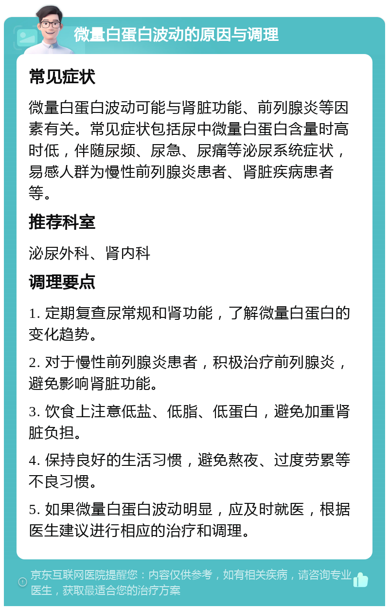 微量白蛋白波动的原因与调理 常见症状 微量白蛋白波动可能与肾脏功能、前列腺炎等因素有关。常见症状包括尿中微量白蛋白含量时高时低，伴随尿频、尿急、尿痛等泌尿系统症状，易感人群为慢性前列腺炎患者、肾脏疾病患者等。 推荐科室 泌尿外科、肾内科 调理要点 1. 定期复查尿常规和肾功能，了解微量白蛋白的变化趋势。 2. 对于慢性前列腺炎患者，积极治疗前列腺炎，避免影响肾脏功能。 3. 饮食上注意低盐、低脂、低蛋白，避免加重肾脏负担。 4. 保持良好的生活习惯，避免熬夜、过度劳累等不良习惯。 5. 如果微量白蛋白波动明显，应及时就医，根据医生建议进行相应的治疗和调理。