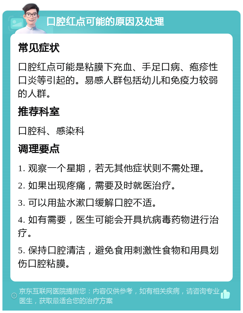 口腔红点可能的原因及处理 常见症状 口腔红点可能是粘膜下充血、手足口病、疱疹性口炎等引起的。易感人群包括幼儿和免疫力较弱的人群。 推荐科室 口腔科、感染科 调理要点 1. 观察一个星期，若无其他症状则不需处理。 2. 如果出现疼痛，需要及时就医治疗。 3. 可以用盐水漱口缓解口腔不适。 4. 如有需要，医生可能会开具抗病毒药物进行治疗。 5. 保持口腔清洁，避免食用刺激性食物和用具划伤口腔粘膜。