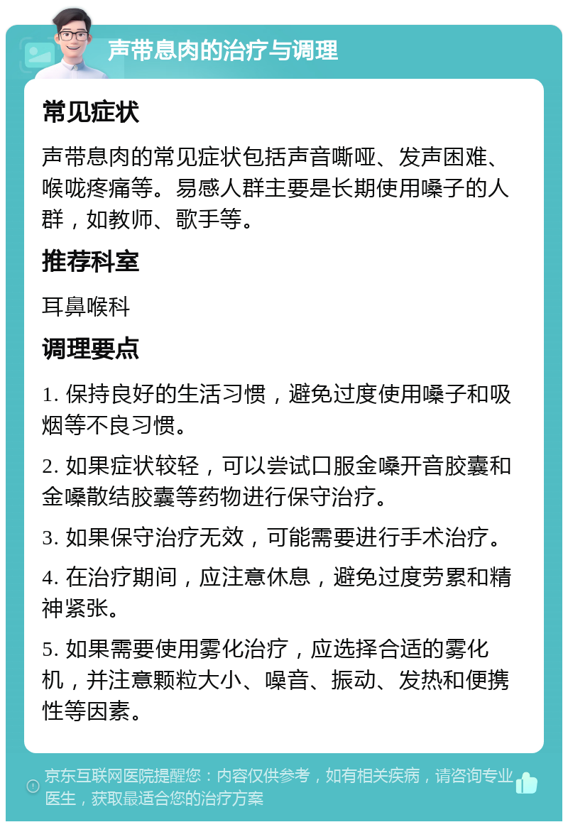 声带息肉的治疗与调理 常见症状 声带息肉的常见症状包括声音嘶哑、发声困难、喉咙疼痛等。易感人群主要是长期使用嗓子的人群，如教师、歌手等。 推荐科室 耳鼻喉科 调理要点 1. 保持良好的生活习惯，避免过度使用嗓子和吸烟等不良习惯。 2. 如果症状较轻，可以尝试口服金嗓开音胶囊和金嗓散结胶囊等药物进行保守治疗。 3. 如果保守治疗无效，可能需要进行手术治疗。 4. 在治疗期间，应注意休息，避免过度劳累和精神紧张。 5. 如果需要使用雾化治疗，应选择合适的雾化机，并注意颗粒大小、噪音、振动、发热和便携性等因素。