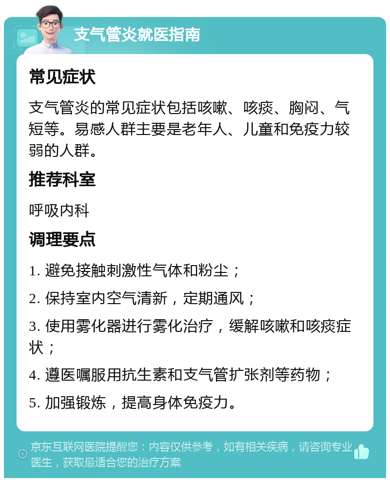 支气管炎就医指南 常见症状 支气管炎的常见症状包括咳嗽、咳痰、胸闷、气短等。易感人群主要是老年人、儿童和免疫力较弱的人群。 推荐科室 呼吸内科 调理要点 1. 避免接触刺激性气体和粉尘； 2. 保持室内空气清新，定期通风； 3. 使用雾化器进行雾化治疗，缓解咳嗽和咳痰症状； 4. 遵医嘱服用抗生素和支气管扩张剂等药物； 5. 加强锻炼，提高身体免疫力。