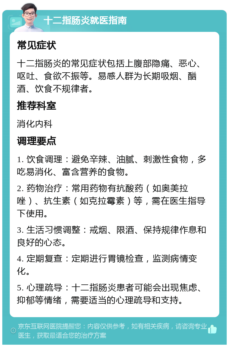 十二指肠炎就医指南 常见症状 十二指肠炎的常见症状包括上腹部隐痛、恶心、呕吐、食欲不振等。易感人群为长期吸烟、酗酒、饮食不规律者。 推荐科室 消化内科 调理要点 1. 饮食调理：避免辛辣、油腻、刺激性食物，多吃易消化、富含营养的食物。 2. 药物治疗：常用药物有抗酸药（如奥美拉唑）、抗生素（如克拉霉素）等，需在医生指导下使用。 3. 生活习惯调整：戒烟、限酒、保持规律作息和良好的心态。 4. 定期复查：定期进行胃镜检查，监测病情变化。 5. 心理疏导：十二指肠炎患者可能会出现焦虑、抑郁等情绪，需要适当的心理疏导和支持。