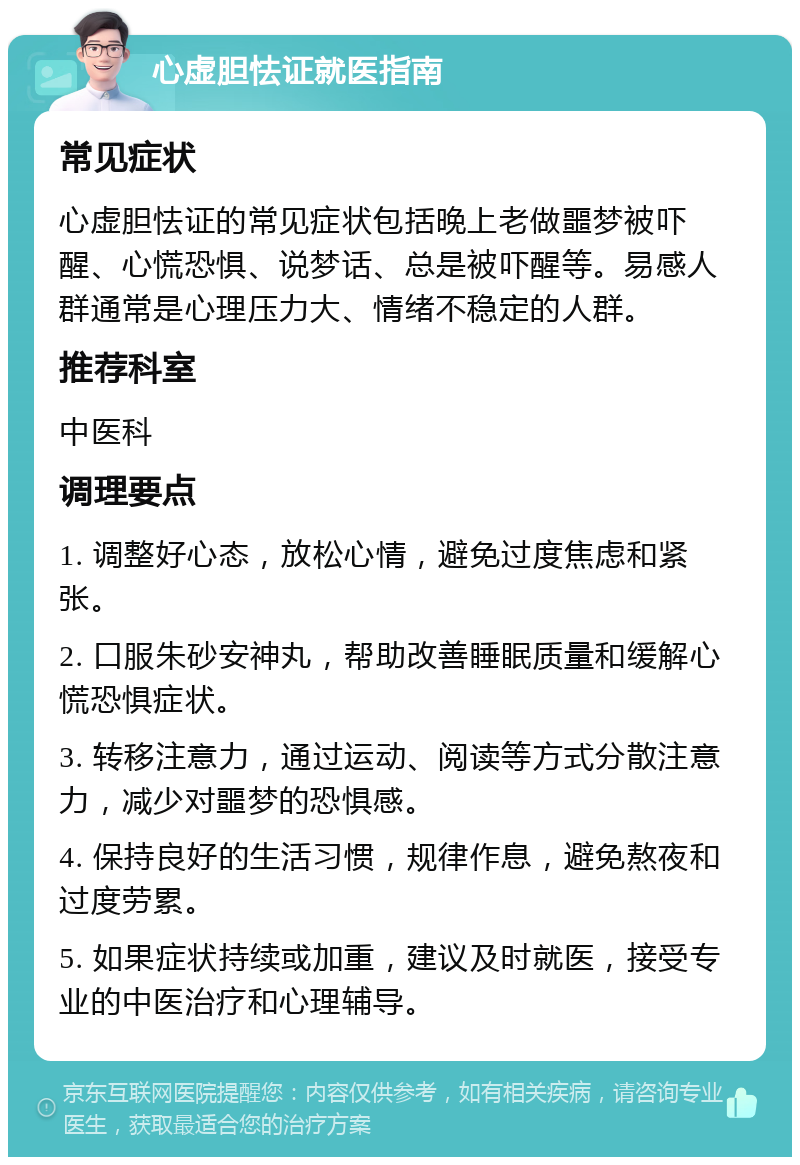 心虚胆怯证就医指南 常见症状 心虚胆怯证的常见症状包括晚上老做噩梦被吓醒、心慌恐惧、说梦话、总是被吓醒等。易感人群通常是心理压力大、情绪不稳定的人群。 推荐科室 中医科 调理要点 1. 调整好心态，放松心情，避免过度焦虑和紧张。 2. 口服朱砂安神丸，帮助改善睡眠质量和缓解心慌恐惧症状。 3. 转移注意力，通过运动、阅读等方式分散注意力，减少对噩梦的恐惧感。 4. 保持良好的生活习惯，规律作息，避免熬夜和过度劳累。 5. 如果症状持续或加重，建议及时就医，接受专业的中医治疗和心理辅导。