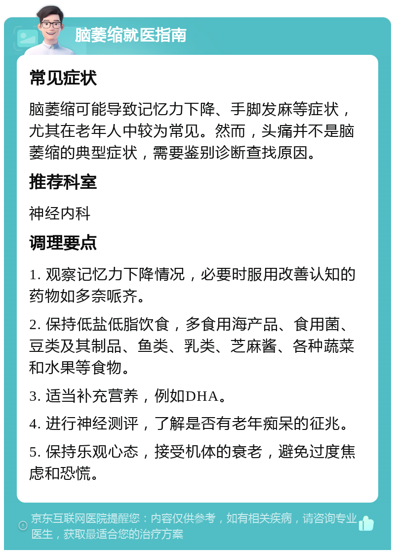 脑萎缩就医指南 常见症状 脑萎缩可能导致记忆力下降、手脚发麻等症状，尤其在老年人中较为常见。然而，头痛并不是脑萎缩的典型症状，需要鉴别诊断查找原因。 推荐科室 神经内科 调理要点 1. 观察记忆力下降情况，必要时服用改善认知的药物如多奈哌齐。 2. 保持低盐低脂饮食，多食用海产品、食用菌、豆类及其制品、鱼类、乳类、芝麻酱、各种蔬菜和水果等食物。 3. 适当补充营养，例如DHA。 4. 进行神经测评，了解是否有老年痴呆的征兆。 5. 保持乐观心态，接受机体的衰老，避免过度焦虑和恐慌。