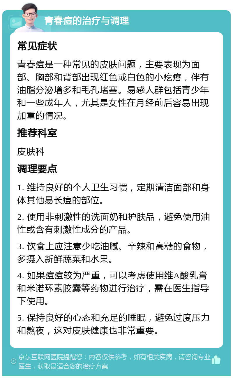 青春痘的治疗与调理 常见症状 青春痘是一种常见的皮肤问题，主要表现为面部、胸部和背部出现红色或白色的小疙瘩，伴有油脂分泌增多和毛孔堵塞。易感人群包括青少年和一些成年人，尤其是女性在月经前后容易出现加重的情况。 推荐科室 皮肤科 调理要点 1. 维持良好的个人卫生习惯，定期清洁面部和身体其他易长痘的部位。 2. 使用非刺激性的洗面奶和护肤品，避免使用油性或含有刺激性成分的产品。 3. 饮食上应注意少吃油腻、辛辣和高糖的食物，多摄入新鲜蔬菜和水果。 4. 如果痘痘较为严重，可以考虑使用维A酸乳膏和米诺环素胶囊等药物进行治疗，需在医生指导下使用。 5. 保持良好的心态和充足的睡眠，避免过度压力和熬夜，这对皮肤健康也非常重要。