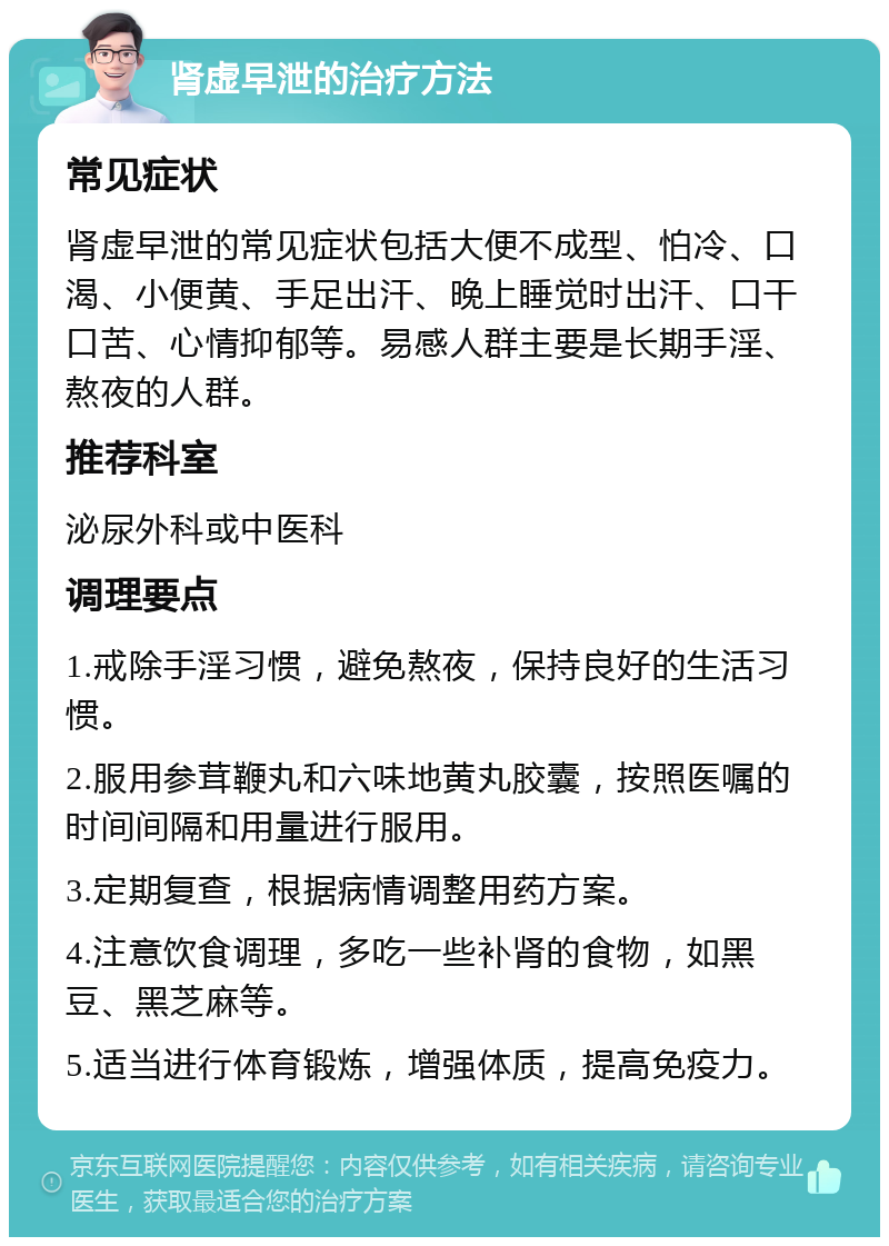 肾虚早泄的治疗方法 常见症状 肾虚早泄的常见症状包括大便不成型、怕冷、口渴、小便黄、手足出汗、晚上睡觉时出汗、口干口苦、心情抑郁等。易感人群主要是长期手淫、熬夜的人群。 推荐科室 泌尿外科或中医科 调理要点 1.戒除手淫习惯，避免熬夜，保持良好的生活习惯。 2.服用参茸鞭丸和六味地黄丸胶囊，按照医嘱的时间间隔和用量进行服用。 3.定期复查，根据病情调整用药方案。 4.注意饮食调理，多吃一些补肾的食物，如黑豆、黑芝麻等。 5.适当进行体育锻炼，增强体质，提高免疫力。