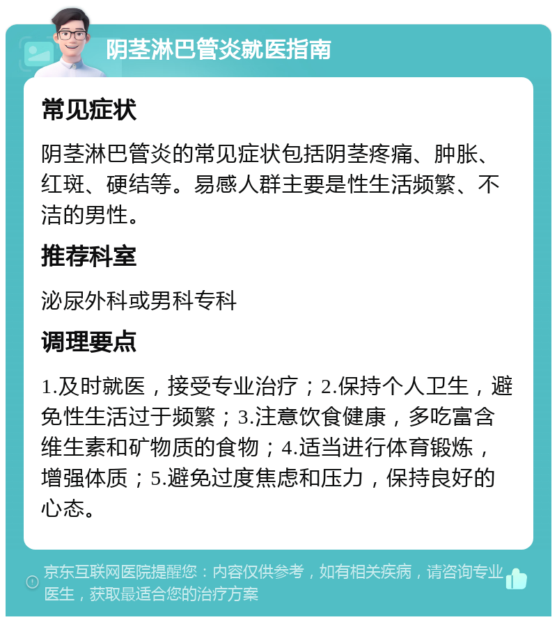 阴茎淋巴管炎就医指南 常见症状 阴茎淋巴管炎的常见症状包括阴茎疼痛、肿胀、红斑、硬结等。易感人群主要是性生活频繁、不洁的男性。 推荐科室 泌尿外科或男科专科 调理要点 1.及时就医，接受专业治疗；2.保持个人卫生，避免性生活过于频繁；3.注意饮食健康，多吃富含维生素和矿物质的食物；4.适当进行体育锻炼，增强体质；5.避免过度焦虑和压力，保持良好的心态。